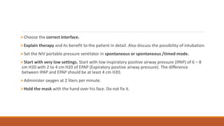 Choose the correct interface.
Explain therapy and its benefit to the patient in detail. Also discuss the possibility of intubation.
Set the NIV portable pressure ventilator in spontaneous or spontaneous /timed mode.
Start with very low settings. Start with low inspiratory positive airway pressure (IPAP) of 6 – 8
cm H20 with 2 to 4 cm H20 of EPAP (Expiratory positive airway pressure). The difference
between IPAP and EPAP should be at least 4 cm H20.
Administer oxygen at 2 liters per minute.
Hold the mask with the hand over his face. Do not fix it.
 