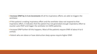 Increase EPAP by 1-2 cm increments till all his inspiratory efforts are able to triggers the
ventilator.
If the patient is making inspiratory effort and the ventilator does not respond to that
inspiratory effort, it indicates that the patient has not generated enough respiratory effort to
counter auto PEEP and trigger the ventilator (in COPD patients).
Increase EPAP further till this happens. Most of the patients require EPAP of about 4 to 6
cmH2O.
Patient who are obese or have obstructive sleep apnea require higher EPAP.
 