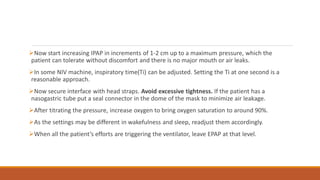 Now start increasing IPAP in increments of 1-2 cm up to a maximum pressure, which the
patient can tolerate without discomfort and there is no major mouth or air leaks.
In some NIV machine, inspiratory time(Ti) can be adjusted. Setting the Ti at one second is a
reasonable approach.
Now secure interface with head straps. Avoid excessive tightness. If the patient has a
nasogastric tube put a seal connector in the dome of the mask to minimize air leakage.
After titrating the pressure, increase oxygen to bring oxygen saturation to around 90%.
As the settings may be different in wakefulness and sleep, readjust them accordingly.
When all the patient’s efforts are triggering the ventilator, leave EPAP at that level.
 