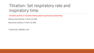 Titration- Set respiratory rate and
inspiratory time
Set Back up Rate 2-3 breaths below patient spontaneous breathing
Obstructive Patients Ti from 25-33%
Restrictive Patients Ti from 33-50%
Ti (Second)= (60/RR) x %Ti
 