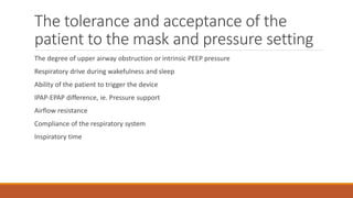 The tolerance and acceptance of the
patient to the mask and pressure setting
The degree of upper airway obstruction or intrinsic PEEP pressure
Respiratory drive during wakefulness and sleep
Ability of the patient to trigger the device
IPAP-EPAP difference, ie. Pressure support
Airflow resistance
Compliance of the respiratory system
Inspiratory time
 