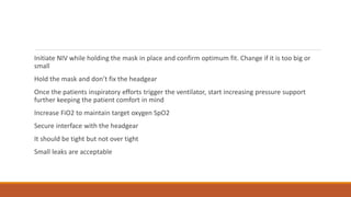 Initiate NIV while holding the mask in place and confirm optimum fit. Change if it is too big or
small
Hold the mask and don’t fix the headgear
Once the patients inspiratory efforts trigger the ventilator, start increasing pressure support
further keeping the patient comfort in mind
Increase FiO2 to maintain target oxygen SpO2
Secure interface with the headgear
It should be tight but not over tight
Small leaks are acceptable
 