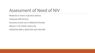 Assessment of Need of NIV
Moderate to Severe respiratory distress
Tachypnea (RR>25/min)
Accessory muscle use or Abdominal Paradox
ABG pH <7.35, PaCO2 >45mm Hg
PaO2/FiO2<300 or SpO2<92% with FiO2 50%
 