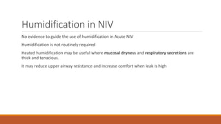 Humidification in NIV
No evidence to guide the use of humidification in Acute NIV
Humidification is not routinely required
Heated humidification may be useful where mucosal dryness and respiratory secretions are
thick and tenacious.
It may reduce upper airway resistance and increase comfort when leak is high
 