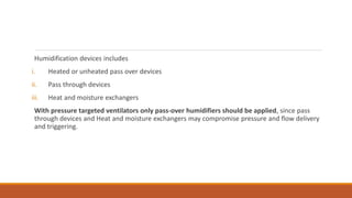 Humidification devices includes
i. Heated or unheated pass over devices
ii. Pass through devices
iii. Heat and moisture exchangers
With pressure targeted ventilators only pass-over humidifiers should be applied, since pass
through devices and Heat and moisture exchangers may compromise pressure and flow delivery
and triggering.
 