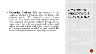  Alexander Graham Bell, the inventor of the
telephone, and not a physician, after the death of his
1-day-old son in 1881 designed a metal vacuum
jacket in 1882, which developed negative pressures
with a separate hand pump to artificially “expand’ the
lungs to save lives. It was a unit made of two rigid
halves with soft linings held to the chest by a strap,
with negative pressure provided by large bellows. He
successfully experimented with healthy volunteers.
 