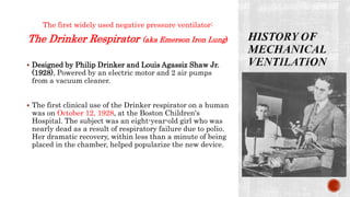 The first widely used negative pressure ventilator:
The Drinker Respirator (aka Emerson Iron Lung)
 Designed by Philip Drinker and Louis Agassiz Shaw Jr.
(1928), Powered by an electric motor and 2 air pumps
from a vacuum cleaner.
 The first clinical use of the Drinker respirator on a human
was on October 12, 1928, at the Boston Children's
Hospital. The subject was an eight-year-old girl who was
nearly dead as a result of respiratory failure due to polio.
Her dramatic recovery, within less than a minute of being
placed in the chamber, helped popularize the new device.
 