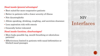 Nasal masks (general advantages)
 Best suited for more cooperative patients
 Better in patients with a lower severity of illness
 Not claustrophobic
 Allows speaking, drinking, coughing, and secretion clearance
 Less aspiration risk with emesis
 Generally better tolerated
Nasal masks (cautions, disadvantages)
 More leaks possible (eg, mouth-breathing or edentulous
patients)
 Effectiveness limited in patients with nasal deformities or
blocked nasal passages
Interfaces
 