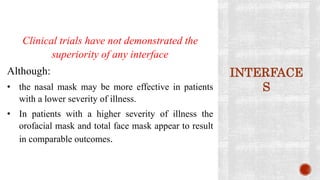 INTERFACE
S
Clinical trials have not demonstrated the
superiority of any interface
Although:
• the nasal mask may be more effective in patients
with a lower severity of illness.
• In patients with a higher severity of illness the
orofacial mask and total face mask appear to result
in comparable outcomes.
 