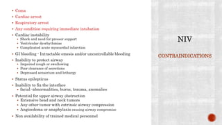 Coma
 Cardiac arrest
 Respiratory arrest
 Any condition requiring immediate intubation
 Cardiac instability
 Shock and need for pressor support
 Ventricular dysrhythmias
 Complicated acute myocardial infarction
 GI bleeding - Intractable emesis and/or uncontrollable bleeding
 Inability to protect airway
 Impaired cough or swallowing
 Poor clearance of secretions
 Depressed sensorium and lethargy
 Status epilepticus
 Inability to fix the interface
 facial -abnormalities, burns, trauma, anomalies
 Potential for upper airway obstruction
 Extensive head and neck tumors
 Any other tumor with extrinsic airway compression
 Angioedema or anaphylaxis causing airway compromise
 Non availability of trained medical personnel
CONTRAINDICATIONS
 