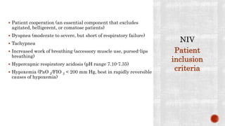  Patient cooperation (an essential component that excludes
agitated, belligerent, or comatose patients)
 Dyspnea (moderate to severe, but short of respiratory failure)
 Tachypnea
 Increased work of breathing (accessory muscle use, pursed-lips
breathing)
 Hypercapnic respiratory acidosis (pH range 7.10-7.35)
 Hypoxemia (PaO 2/FIO 2 < 200 mm Hg, best in rapidly reversible
causes of hypoxemia)
Patient
inclusion
criteria
 