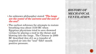  An unknown philosopher stated “The lungs
are the center of the universe and the seat of
the soul”.
 The earliest reference for attempts to restore
breathing was about 3150 BC when
Egyptian physicians tried to save drowned
victims by placing a reed in the throat and
blowing into the lungs . The Chinese in 2000
BC described lien ch’i, as a transfer of
inspired air into the “soul” (life): mouth
positive pressure.
 