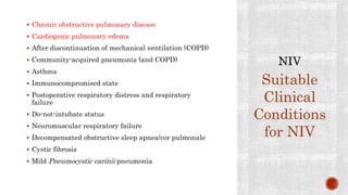  Chronic obstructive pulmonary disease
 Cardiogenic pulmonary edema
 After discontinuation of mechanical ventilation (COPD)
 Community-acquired pneumonia (and COPD)
 Asthma
 Immunocompromised state
 Postoperative respiratory distress and respiratory
failure
 Do-not-intubate status
 Neuromuscular respiratory failure
 Decompensated obstructive sleep apnea/cor pulmonale
 Cystic fibrosis
 Mild Pneumocystic carinii pneumonia
Suitable
Clinical
Conditions
for NIV
 