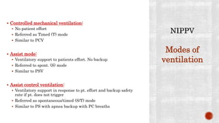  Controlled mechanical ventilation:
 No patient effort
 Referred as Timed (T) mode
 Similar to PCV
 Assist mode:
 Ventilatory support to patients effort. No backup
 Referred to spont. (S) mode
 Similar to PSV
 Assist control ventilation:
 Ventilatory support in response to pt. effort and backup safety
rate if pt. does not trigger
 Referred as spontaneous/timed (S/T) mode
 Similar to PS with apnea backup with PC breaths
Modes of
ventilation
 