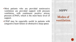 Most patients who are provided noninvasive
ventilation are provided support with pressure
ventilation, with continuous positive airway
pressure (CPAP), which is the most basic level of
support.
CPAP may be especially useful in patients with
congestive heart failure or obstructive sleep apnea
Modes of
ventilation
 
