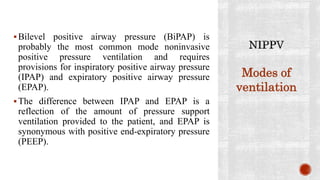Bilevel positive airway pressure (BiPAP) is
probably the most common mode noninvasive
positive pressure ventilation and requires
provisions for inspiratory positive airway pressure
(IPAP) and expiratory positive airway pressure
(EPAP).
The difference between IPAP and EPAP is a
reflection of the amount of pressure support
ventilation provided to the patient, and EPAP is
synonymous with positive end-expiratory pressure
(PEEP).
Modes of
ventilation
 