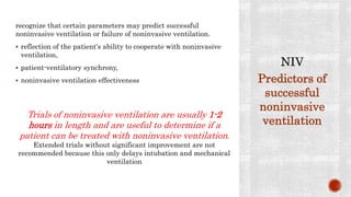 recognize that certain parameters may predict successful
noninvasive ventilation or failure of noninvasive ventilation.
 reflection of the patient's ability to cooperate with noninvasive
ventilation,
 patient-ventilatory synchrony,
 noninvasive ventilation effectiveness
Trials of noninvasive ventilation are usually 1-2
hours in length and are useful to determine if a
patient can be treated with noninvasive ventilation.
Extended trials without significant improvement are not
recommended because this only delays intubation and mechanical
ventilation
Predictors of
successful
noninvasive
ventilation
 
