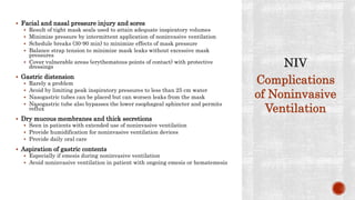  Facial and nasal pressure injury and sores
 Result of tight mask seals used to attain adequate inspiratory volumes
 Minimize pressure by intermittent application of noninvasive ventilation
 Schedule breaks (30-90 min) to minimize effects of mask pressure
 Balance strap tension to minimize mask leaks without excessive mask
pressures
 Cover vulnerable areas (erythematous points of contact) with protective
dressings
 Gastric distension
 Rarely a problem
 Avoid by limiting peak inspiratory pressures to less than 25 cm water
 Nasogastric tubes can be placed but can worsen leaks from the mask
 Nasogastric tube also bypasses the lower esophageal sphincter and permits
reflux
 Dry mucous membranes and thick secretions
 Seen in patients with extended use of noninvasive ventilation
 Provide humidification for noninvasive ventilation devices
 Provide daily oral care
 Aspiration of gastric contents
 Especially if emesis during noninvasive ventilation
 Avoid noninvasive ventilation in patient with ongoing emesis or hematemesis
Complications
of Noninvasive
Ventilation
 
