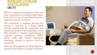 BIPHASIC CUIRASS
VENTILATION
BCV is a modern development of the iron
lung, consisting of a wearable rigid upper-
body shell (a cuirass) which functions as a
negative pressure ventilator.
The ventilation is biphasic because the
cuirass is attached to a pump which
actively controls both the inspiratory and
expiratory phases of the respiratory cycle.
This method is a modern improvement of
'negative pressure ventilation' (NPV),
which could only control inspiratory
breathing, relying on passive recoil for
exhalation.
BCV was developed by Dr Zamir Hayek, a
pioneer in the field of assisted ventilation.
 