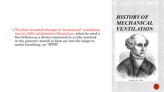  The first recorded attempt of “mechanical” ventilation
was in 1550, attributed to Paracelsus, when he used a
fire bellows as a device connected to a tube inserted
in the patient’s mouth to blow air into the lungs to
assist breathing, an “IPPB”.
 