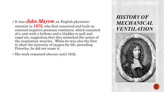  It was John Mayow, an English physician-
scientist in 1673, who first conceived and built an
external negative pressure ventilator, which consisted
of a unit with a bellows and a bladder to pull and
expel air, suggesting that this mimicked the action of
the inspiratory muscles . While he was also the first
to show the necessity of oxygen for life, preceding
Priestley, he did not name it.
 His work remained obscure until 1832.
 