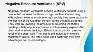 • Negative-pressure ventilators provide ventilatory support using a
device that encases the thoracic cage, such as the iron lung.
Although not seen as much in today's society they were popular in
the first half of the twentieth century during the polio epidemic.
They work by lowering the pressure surrounding the thorax,
creating subatmospheric pressure which passively expands the
chest wall to inflate the lungs. Exhalation occurs with passive
recoil of the chest wall. Their use is still indicated in chronic
respiratory failure. The three types used each with their own
advantages and disadvantages.
 