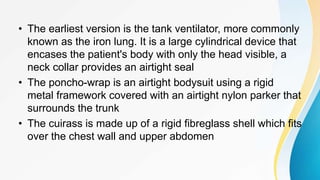 • The earliest version is the tank ventilator, more commonly
known as the iron lung. It is a large cylindrical device that
encases the patient's body with only the head visible, a
neck collar provides an airtight seal
• The poncho-wrap is an airtight bodysuit using a rigid
metal framework covered with an airtight nylon parker that
surrounds the trunk
• The cuirass is made up of a rigid fibreglass shell which fits
over the chest wall and upper abdomen
 
