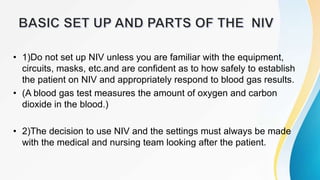• 1)Do not set up NIV unless you are familiar with the equipment,
circuits, masks, etc.and are confident as to how safely to establish
the patient on NIV and appropriately respond to blood gas results.
• (A blood gas test measures the amount of oxygen and carbon
dioxide in the blood.)
• 2)The decision to use NIV and the settings must always be made
with the medical and nursing team looking after the patient.
 
