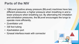 • 1)BiLevel positive airway pressure (BiLevel) machines have two
different pressures; a higher pressure when breathing in and a
lower pressure when breathing out. By alternating the inhalation
and exhalation pressures, the BiLevel encourages the lungs to
operate more efficiently.
• 2)ventilator unit
• 3)6 foot tubing
• 4)exhalation port
• 5)nasal interface:mask with connector
 
