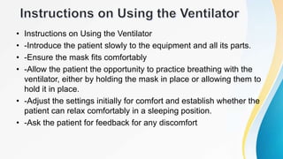 • Instructions on Using the Ventilator
• -Introduce the patient slowly to the equipment and all its parts.
• -Ensure the mask fits comfortably
• -Allow the patient the opportunity to practice breathing with the
ventilator, either by holding the mask in place or allowing them to
hold it in place.
• -Adjust the settings initially for comfort and establish whether the
patient can relax comfortably in a sleeping position.
• -Ask the patient for feedback for any discomfort
 