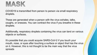 COVID19 is transmitted from person to person via small respiratory
droplets.
These are generated when a person with the virus exhales, talks,
coughs, or sneezes. You can contract the virus if you breathe in these
droplets.
Additionally, respiratory droplets containing the virus can land on various
objects or surfaces.
It’s possible that you could acquire SARS-CoV-2 if you touch your
mouth, nose, or eyes after touching a surface or object that has the virus
on it. However, this is not thought to be the main way that the virus
spreads
 