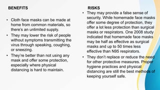 BENEFITS
• Cloth face masks can be made at
home from common materials, so
there’s an unlimited supply.
• They may lower the risk of people
without symptoms transmitting the
virus through speaking, coughing,
or sneezing.
• They’re better than not using any
mask and offer some protection,
especially where physical
distancing is hard to maintain.
RISKS
• They may provide a false sense of
security. While homemade face masks
offer some degree of protection, they
offer a lot less protection than surgical
masks or respirators. One 2008 study
indicated that homemade face masks
may be half as effective as surgical
masks and up to 50 times less
effective than N95 respirators.
• They don’t replace or reduce the need
for other protective measures. Proper
hygiene practices and physical
distancing are still the best methods of
keeping yourself safe.
 