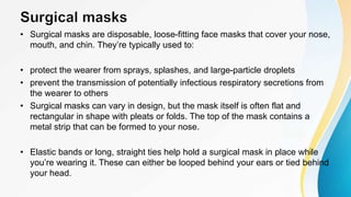 • Surgical masks are disposable, loose-fitting face masks that cover your nose,
mouth, and chin. They’re typically used to:
• protect the wearer from sprays, splashes, and large-particle droplets
• prevent the transmission of potentially infectious respiratory secretions from
the wearer to others
• Surgical masks can vary in design, but the mask itself is often flat and
rectangular in shape with pleats or folds. The top of the mask contains a
metal strip that can be formed to your nose.
• Elastic bands or long, straight ties help hold a surgical mask in place while
you’re wearing it. These can either be looped behind your ears or tied behind
your head.
 