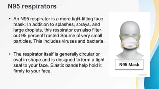 • An N95 respirator is a more tight-fitting face
mask. In addition to splashes, sprays, and
large droplets, this respirator can also filter
out 95 percentTrusted Source of very small
particles. This includes viruses and bacteria.
• The respirator itself is generally circular or
oval in shape and is designed to form a tight
seal to your face. Elastic bands help hold it
firmly to your face.
 