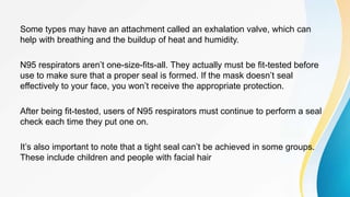 Some types may have an attachment called an exhalation valve, which can
help with breathing and the buildup of heat and humidity.
N95 respirators aren’t one-size-fits-all. They actually must be fit-tested before
use to make sure that a proper seal is formed. If the mask doesn’t seal
effectively to your face, you won’t receive the appropriate protection.
After being fit-tested, users of N95 respirators must continue to perform a seal
check each time they put one on.
It’s also important to note that a tight seal can’t be achieved in some groups.
These include children and people with facial hair
 