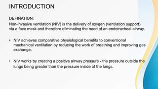 INTRODUCTION
DEFINATION:
Non-invasive ventilation (NIV) is the delivery of oxygen (ventilation support)
via a face mask and therefore eliminating the need of an endotracheal airway.
• NIV achieves comparative physiological benefits to conventional
mechanical ventilation by reducing the work of breathing and improving gas
exchange.
• NIV works by creating a positive airway pressure - the pressure outside the
lungs being greater than the pressure inside of the lungs.
 