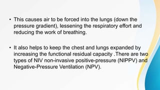 • This causes air to be forced into the lungs (down the
pressure gradient), lessening the respiratory effort and
reducing the work of breathing.
• It also helps to keep the chest and lungs expanded by
increasing the functional residual capacity .There are two
types of NIV non-invasive positive-pressure (NIPPV) and
Negative-Pressure Ventilation (NPV).
 