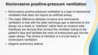 • Noninvasive positive-pressure ventilation is a type of mechanical
ventilation that does not require an artificial airway.
• The major difference between invasive and noninvasive
ventilation is that with the latter technique gas is delivered to the
airway via a mask or “interface” rather than an invasive tube.
Interfaces are devices that connect the ventilator tubing to the
patient's face and facilitate the entry of pressurized gas into the
upper airway. The choice of interface is a crucial issue in
noninvasive ventilation.
• diogenic pulmonary edema.
 