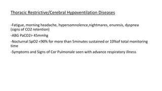 Thoracic Restrictive/Cerebral Hypoventilation Diseases
-Fatigue, morning headache, hypersomnolence,nightmares, enuresis, dyspnea
(signs of CO2 retention)
-ABG PaCO2> 45mmhg
-Nocturnal SpO2 <90% for more than 5minutes sustained or 10%of total monitoring
time
-Symptoms and Signs of Cor Pulmonale seen with advance respiratory illness
 