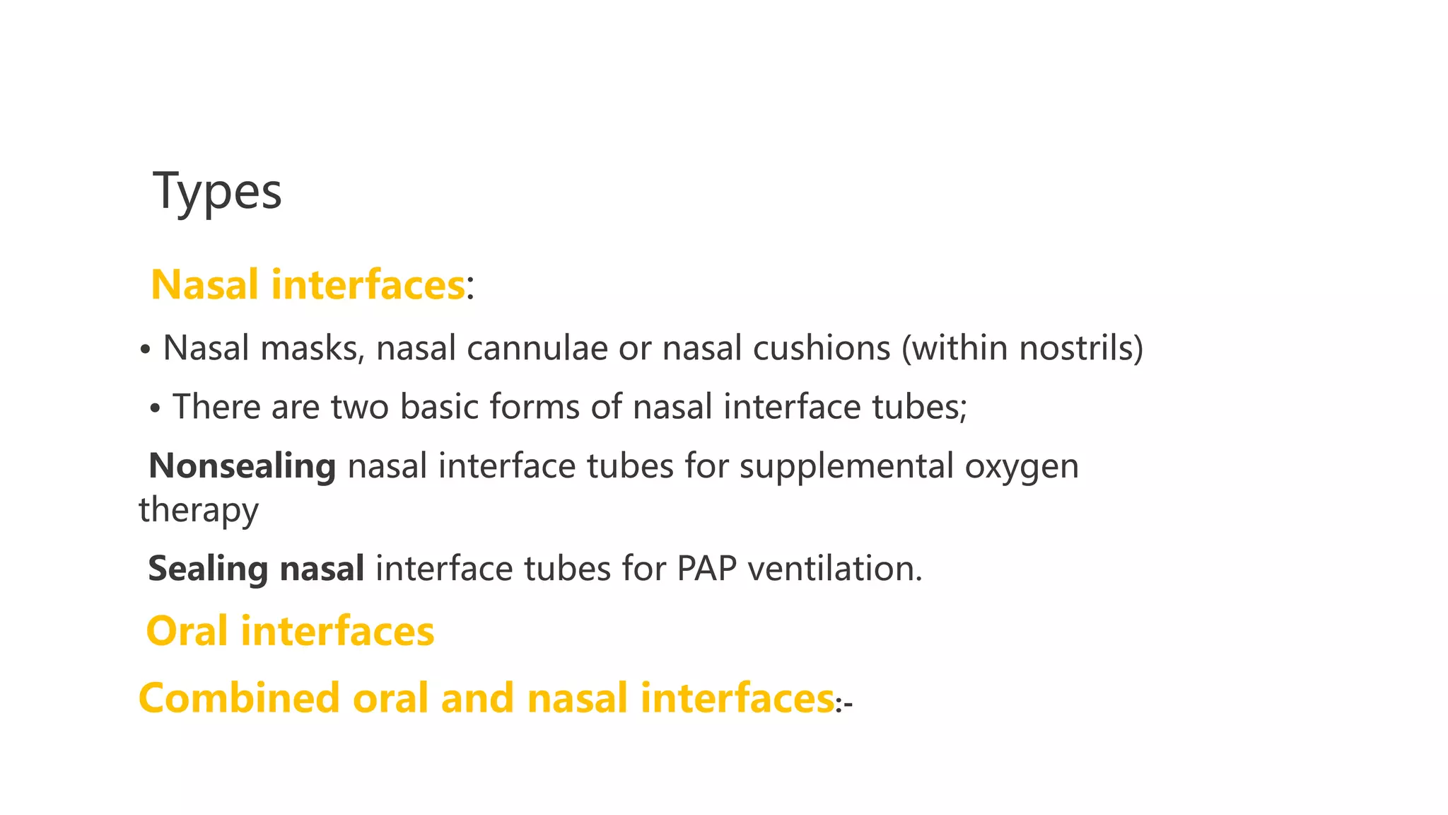 Types
Nasal interfaces:
• Nasal masks, nasal cannulae or nasal cushions (within nostrils)
• There are two basic forms of nasal interface tubes;
Nonsealing nasal interface tubes for supplemental oxygen
therapy
Sealing nasal interface tubes for PAP ventilation.
Oral interfaces
Combined oral and nasal interfaces:-
 
