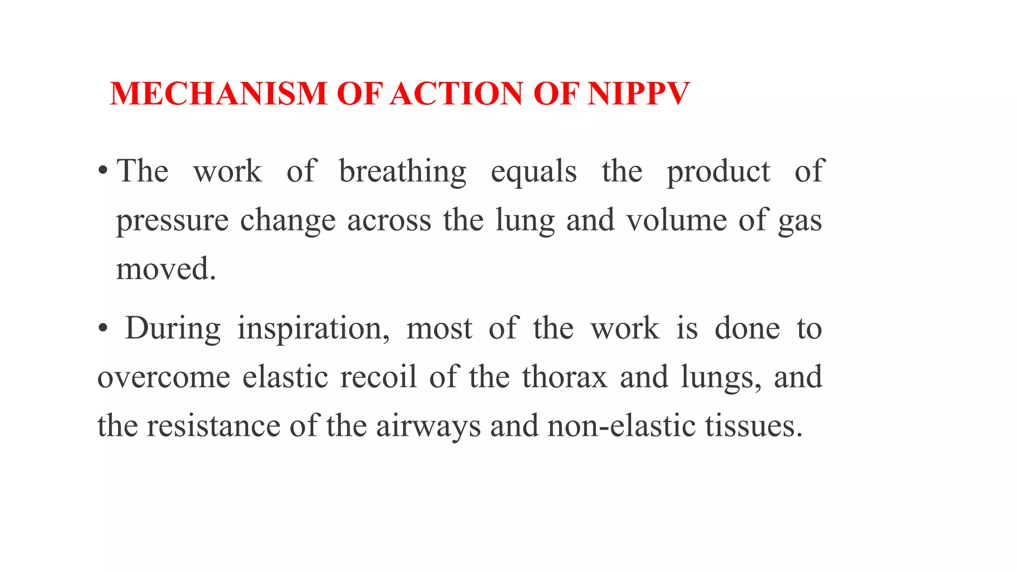 MECHANISM OF ACTION OF NIPPV
• The work of breathing equals the product of
pressure change across the lung and volume of gas
moved.
• During inspiration, most of the work is done to
overcome elastic recoil of the thorax and lungs, and
the resistance of the airways and non-elastic tissues.
 