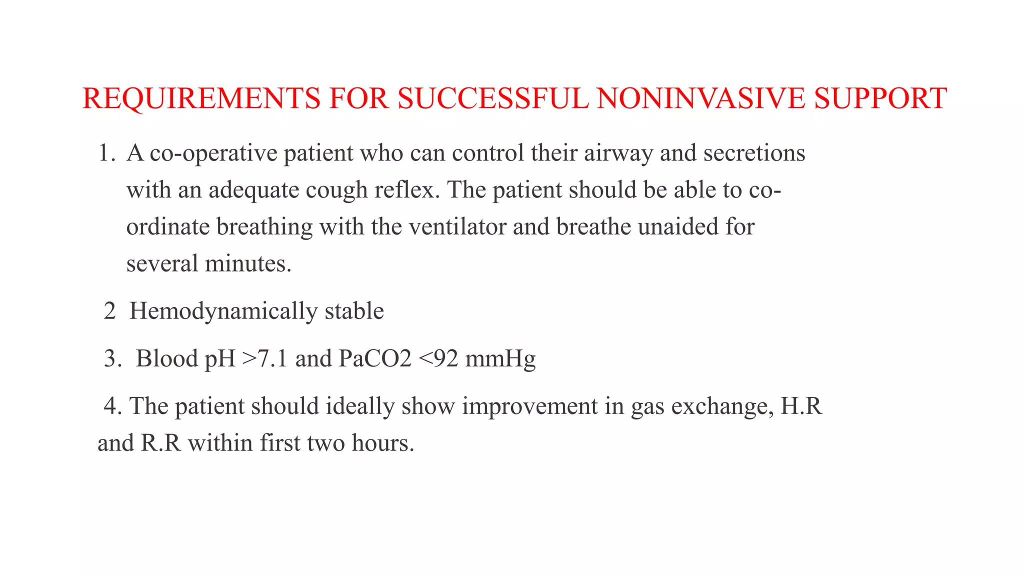 REQUIREMENTS FOR SUCCESSFUL NONINVASIVE SUPPORT
1. A co-operative patient who can control their airway and secretions
with an adequate cough reflex. The patient should be able to co-
ordinate breathing with the ventilator and breathe unaided for
several minutes.
2 Hemodynamically stable
3. Blood pH >7.1 and PaCO2 <92 mmHg
4. The patient should ideally show improvement in gas exchange, H.R
and R.R within first two hours.
 