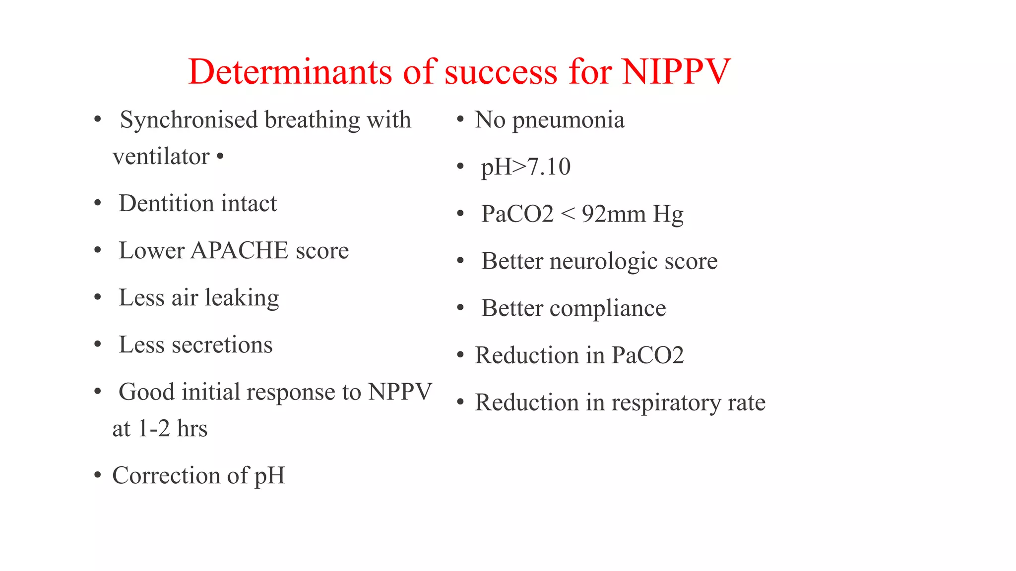 Determinants of success for NIPPV
• Synchronised breathing with
ventilator •
• Dentition intact
• Lower APACHE score
• Less air leaking
• Less secretions
• Good initial response to NPPV
at 1-2 hrs
• Correction of pH
• No pneumonia
• pH>7.10
• PaCO2 < 92mm Hg
• Better neurologic score
• Better compliance
• Reduction in PaCO2
• Reduction in respiratory rate
 
