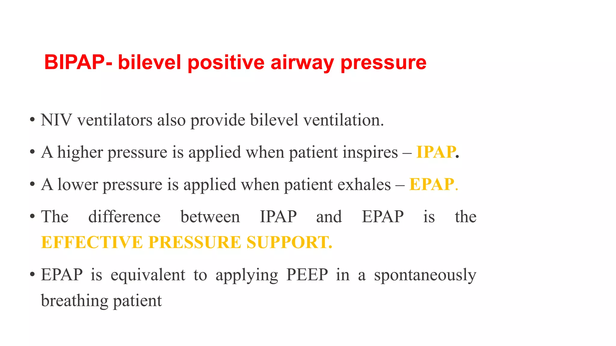 • NIV ventilators also provide bilevel ventilation.
• A higher pressure is applied when patient inspires – IPAP.
• A lower pressure is applied when patient exhales – EPAP.
• The difference between IPAP and EPAP is the
EFFECTIVE PRESSURE SUPPORT.
• EPAP is equivalent to applying PEEP in a spontaneously
breathing patient
BIPAP- bilevel positive airway pressure
 