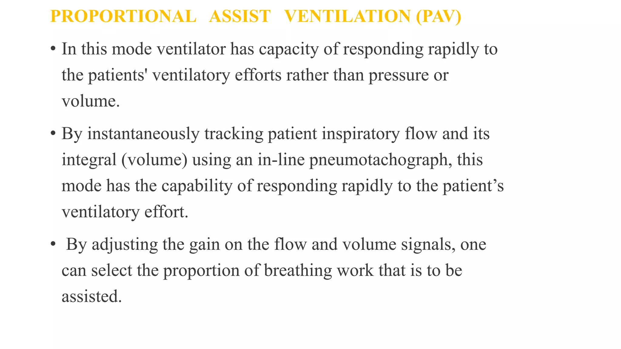 PROPORTIONAL ASSIST VENTILATION (PAV)
• In this mode ventilator has capacity of responding rapidly to
the patients' ventilatory efforts rather than pressure or
volume.
• By instantaneously tracking patient inspiratory flow and its
integral (volume) using an in-line pneumotachograph, this
mode has the capability of responding rapidly to the patient’s
ventilatory effort.
• By adjusting the gain on the flow and volume signals, one
can select the proportion of breathing work that is to be
assisted.
 