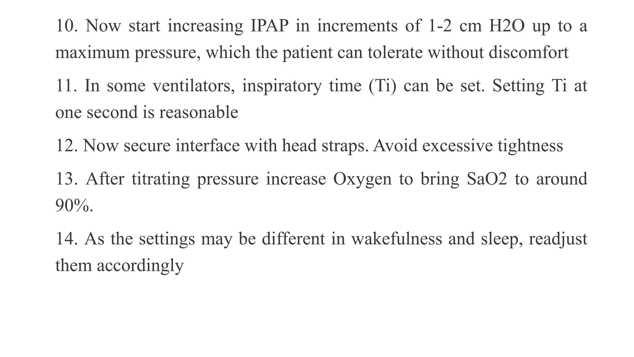 10. Now start increasing IPAP in increments of 1-2 cm H2O up to a
maximum pressure, which the patient can tolerate without discomfort
11. In some ventilators, inspiratory time (Ti) can be set. Setting Ti at
one second is reasonable
12. Now secure interface with head straps. Avoid excessive tightness
13. After titrating pressure increase Oxygen to bring SaO2 to around
90%.
14. As the settings may be different in wakefulness and sleep, readjust
them accordingly
 