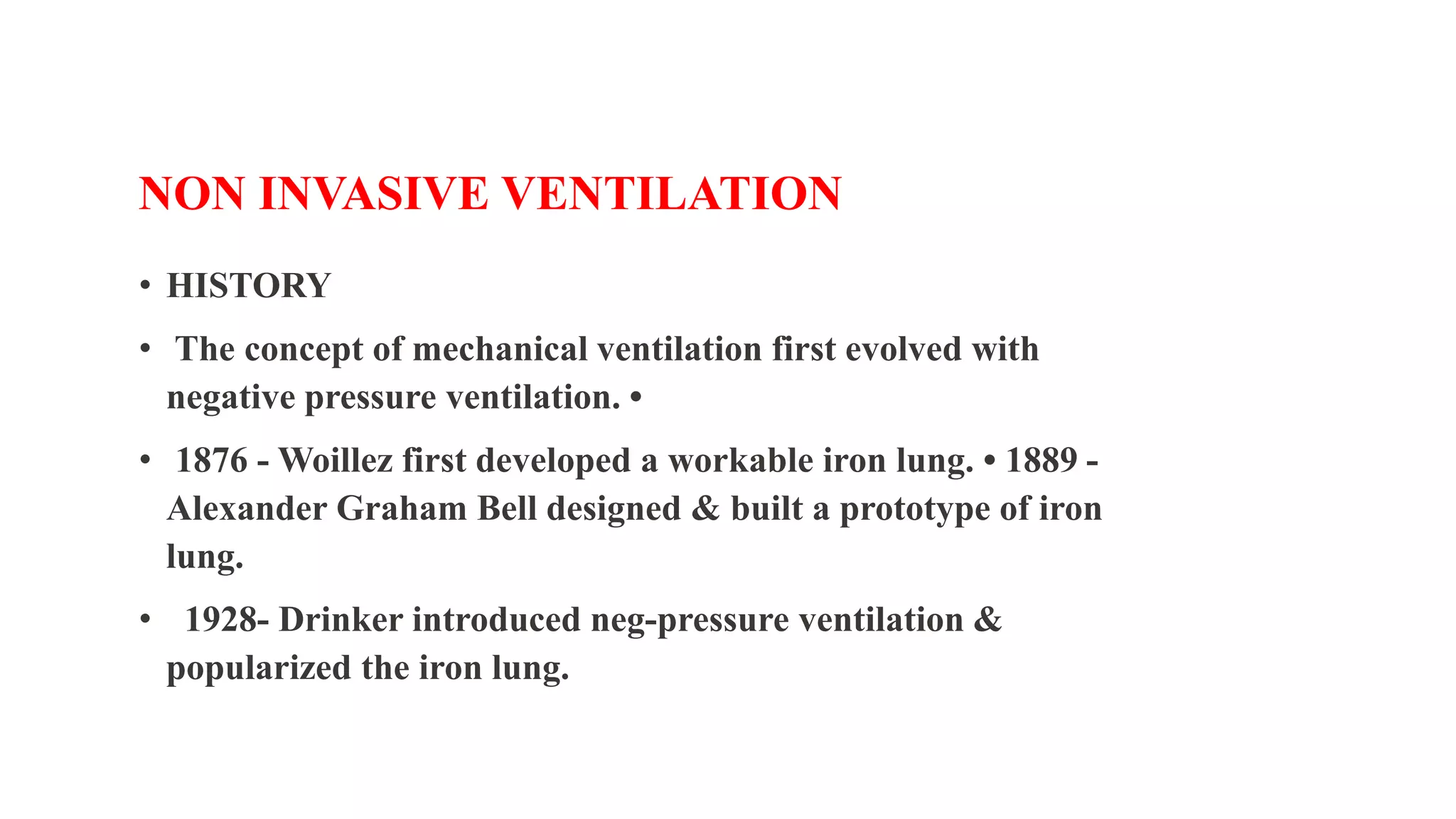 NON INVASIVE VENTILATION
• HISTORY
• The concept of mechanical ventilation first evolved with
negative pressure ventilation. •
• 1876 - Woillez first developed a workable iron lung. • 1889 -
Alexander Graham Bell designed & built a prototype of iron
lung.
• 1928- Drinker introduced neg-pressure ventilation &
popularized the iron lung.
 