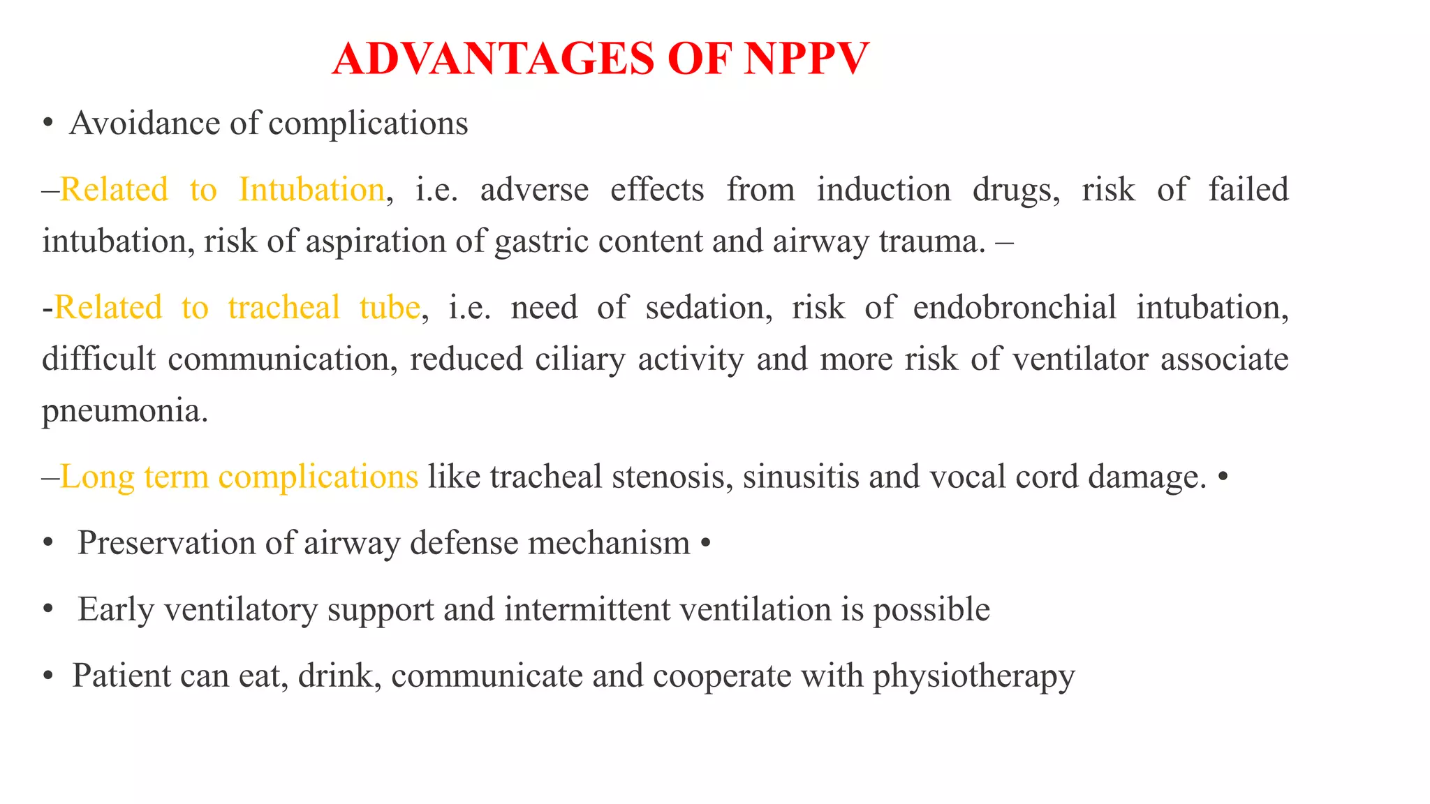 ADVANTAGES OF NPPV
• Avoidance of complications
–Related to Intubation, i.e. adverse effects from induction drugs, risk of failed
intubation, risk of aspiration of gastric content and airway trauma. –
-Related to tracheal tube, i.e. need of sedation, risk of endobronchial intubation,
difficult communication, reduced ciliary activity and more risk of ventilator associate
pneumonia.
–Long term complications like tracheal stenosis, sinusitis and vocal cord damage. •
• Preservation of airway defense mechanism •
• Early ventilatory support and intermittent ventilation is possible
• Patient can eat, drink, communicate and cooperate with physiotherapy
 