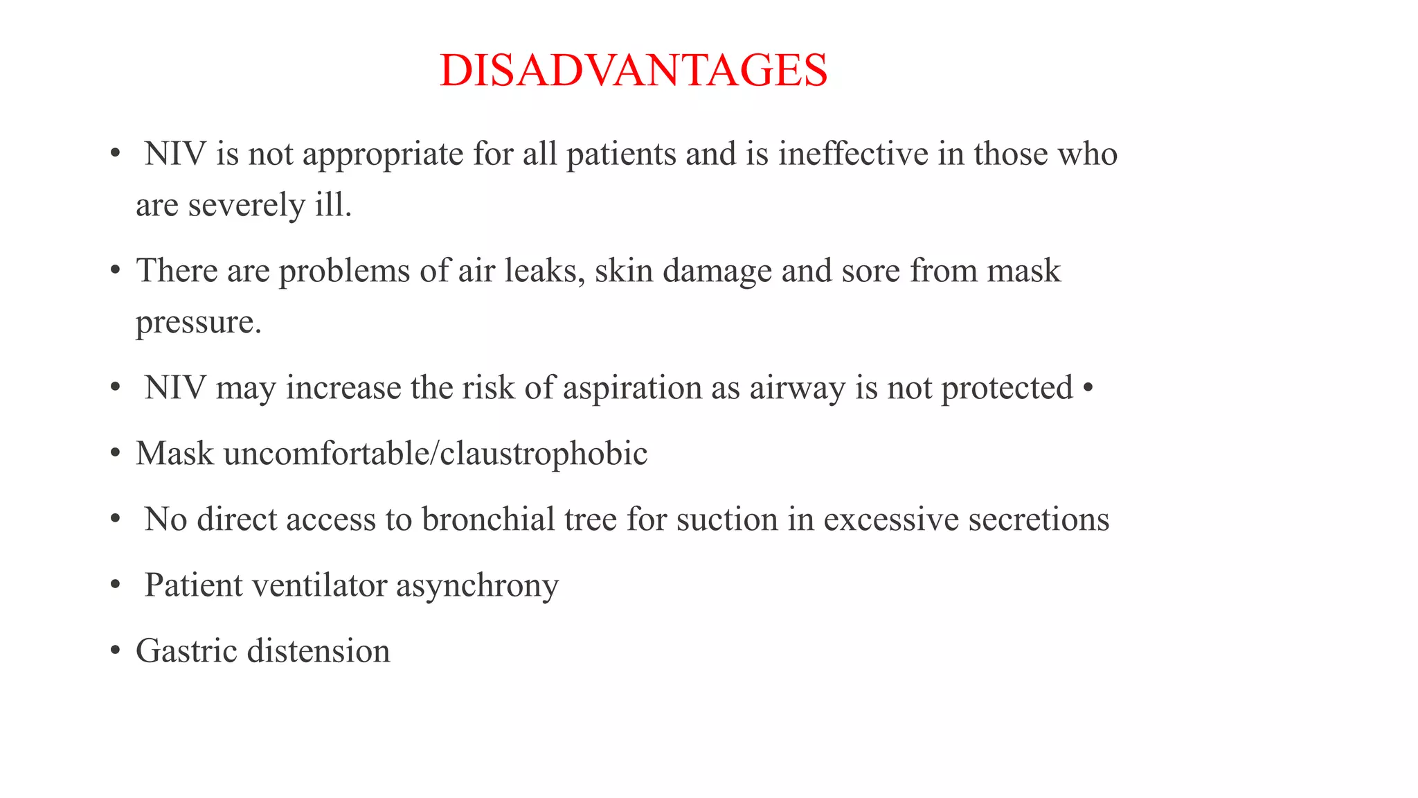DISADVANTAGES
• NIV is not appropriate for all patients and is ineffective in those who
are severely ill.
• There are problems of air leaks, skin damage and sore from mask
pressure.
• NIV may increase the risk of aspiration as airway is not protected •
• Mask uncomfortable/claustrophobic
• No direct access to bronchial tree for suction in excessive secretions
• Patient ventilator asynchrony
• Gastric distension
 