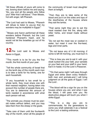 8
 All these officials of yours will come to    the community of Israel must slaughter
me, bowing down before me and saying,         them at twilight.
'Go, you and all the people who follow
you!' After that I will leave." Then Moses,   7
                                               Then they are to take some of the
hot with anger, left Pharaoh.                 blood and put it on the sides and tops of
                                              the doorframes of the houses where
9
The Lord had said to Moses, "Pharaoh          they eat the lambs.
will refuse to listen to you-so that my
wonders may be multiplied in Egypt."          8
                                               That same night they are to eat the
                                              meat roasted over the fire, along with
10
 Moses and Aaron performed all these          bitter herbs, and bread made without
wonders before Pharaoh, but the Lord          yeast.
hardened Pharaoh's heart, and he
would not let the Israelites go out of his    9
                                               Do not eat the meat raw or cooked in
country.                                      water, but roast it over the fire-head,
                                              legs and inner parts.

12The      Lord said to Moses and             10
                                               Do not leave any of it till morning; if
Aaron in Egypt,                               some is left till morning, you must burn it.

2                                             11
"This month is to be for you the first          This is how you are to eat it: with your
month, the first month of your year.          cloak tucked into your belt, your sandals
                                              on your feet and your staff in your hand.
3
 Tell the whole community of Israel that      Eat it in haste; it is the Lord 's Passover.
on the tenth day of this month each man       12
is to take a lamb for his family, one for       "On that same night I will pass through
each household.                               Egypt and strike down every firstborn-
                                              both men and animals-and I will bring
4
 If any household is too small for a          judgment on all the gods of Egypt. I am
whole lamb, they must share one with          the Lord .
their nearest neighbor, having taken into     13
account the number of people there are.         The blood will be a sign for you on the
You are to determine the amount of            houses where you are; and when I see
lamb needed in accordance with what           the blood, I will pass over you. No
each person will eat.                         destructive plague will touch you when I
                                              strike Egypt.
5
 The animals you choose must be year-         14
old males without defect, and you may           "This is a day you are to
take them from the sheep or the goats.        commemorate; for the generations to
                                              come you shall celebrate it as a festival
6
 Take care of them until the fourteenth       to the Lord -a lasting ordinance.
day of the month, when all the people of
 